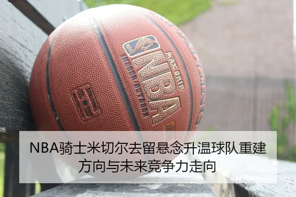 NBA骑士米切尔去留悬念升温球队重建方向与未来竞争力走向