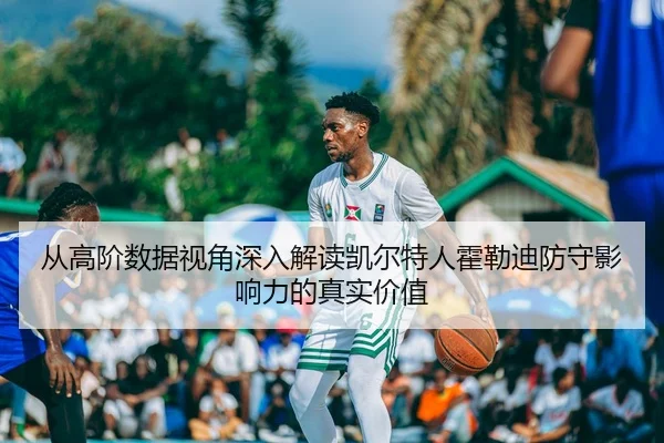 从高阶数据视角深入解读凯尔特人霍勒迪防守影响力的真实价值
