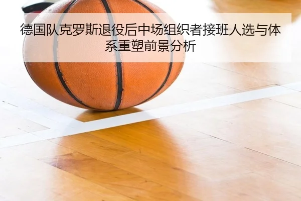 德国队克罗斯退役后中场组织者接班人选与体系重塑前景分析
