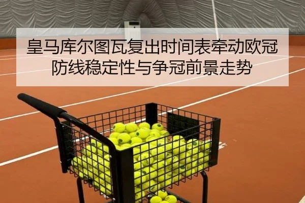 皇马库尔图瓦复出时间表牵动欧冠防线稳定性与争冠前景走势