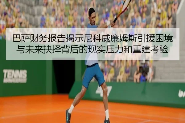 巴萨财务报告揭示尼科威廉姆斯引援困境与未来抉择背后的现实压力和重建考验